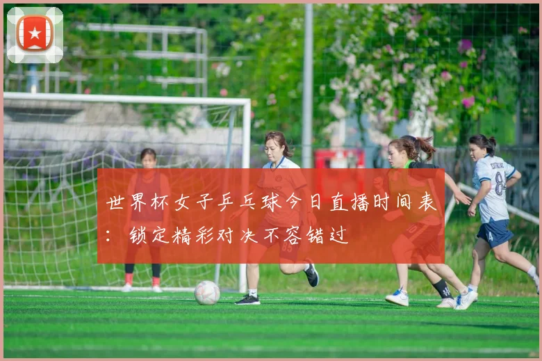 世界杯女子乒乓球今日直播时间表：锁定精彩对决不容错过