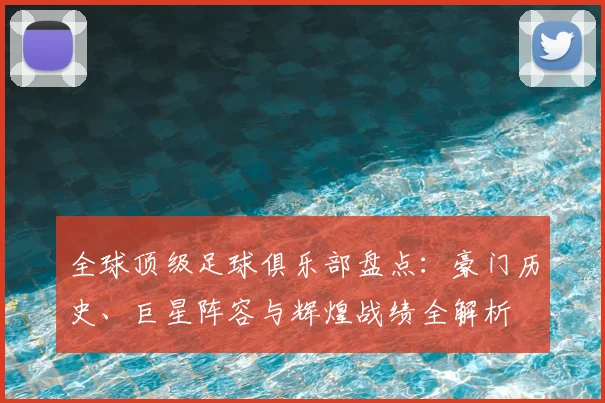 全球顶级足球俱乐部盘点：豪门历史、巨星阵容与辉煌战绩全解析