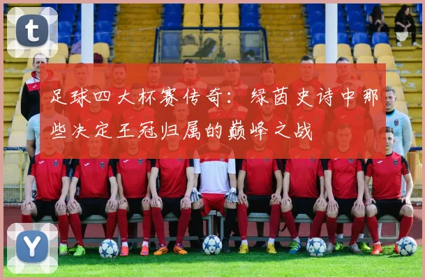 足球四大杯赛传奇：绿茵史诗中那些决定王冠归属的巅峰之战