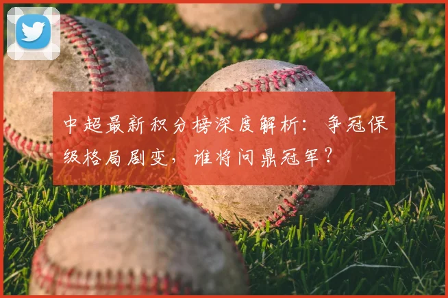 中超最新积分榜深度解析：争冠保级格局剧变，谁将问鼎冠军？