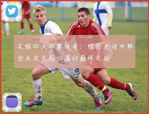 足球四大杯赛传奇：绿茵史诗中那些决定王冠归属的巅峰之战