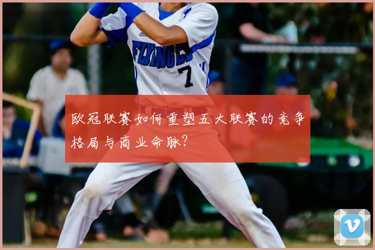 欧冠联赛如何重塑五大联赛的竞争格局与商业命脉?