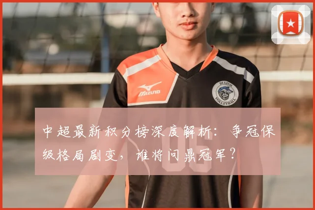 中超最新积分榜深度解析：争冠保级格局剧变，谁将问鼎冠军？